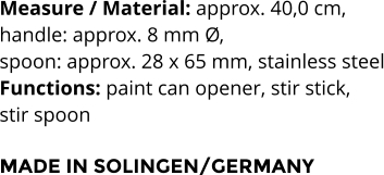 Measure / Material: approx. 40,0 cm,  handle: approx. 8 mm Ø,  spoon: approx. 28 x 65 mm, stainless steel Functions: paint can opener, stir stick,  stir spoon   MADE IN SOLINGEN/GERMANY