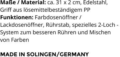 Maße / Material: ca. 31 x 2 cm, Edelstahl,  Griff aus lösemittelbeständigem PP Funktionen: Farbdosenöffner /  Lackdosenöffner, Rührstab, spezielles 2-Loch -  System zum besseren Rühren und Mischen  von Farben  MADE IN SOLINGEN/GERMANY